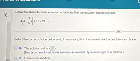 Solve the absolute value equation or indicate that the equation has no solution.
4|4- 7/5 x|+12=24. 
Select the correct choice below and, if necessary, fill in the answer box to complete your choice.
A. The solution set is
(Use a comma to separate answers as needed. Type an integer or a fraction.)
B. There is no solution.