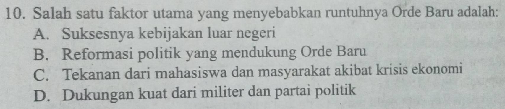 Salah satu faktor utama yang menyebabkan runtuhnya Orde Baru adalah:
A. Suksesnya kebijakan luar negeri
B. Reformasi politik yang mendukung Orde Baru
C. Tekanan dari mahasiswa dan masyarakat akibat krisis ekonomi
D. Dukungan kuat dari militer dan partai politik