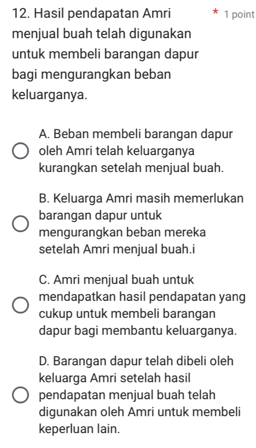 Hasil pendapatan Amri 1 point
menjual buah telah digunakan
untuk membeli barangan dapur
bagi mengurangkan beban
keluarganya.
A. Beban membeli barangan dapur
oleh Amri telah keluarganya
kurangkan setelah menjual buah.
B. Keluarga Amri masih memerlukan
barangan dapur untuk
mengurangkan beban mereka
setelah Amri menjual buah.i
C. Amri menjual buah untuk
mendapatkan hasil pendapatan yang
cukup untuk membeli barangan
dapur bagi membantu keluarganya.
D. Barangan dapur telah dibeli oleh
keluarga Amri setelah hasil
pendapatan menjual buah telah
digunakan oleh Amri untuk membeli
keperluan lain.