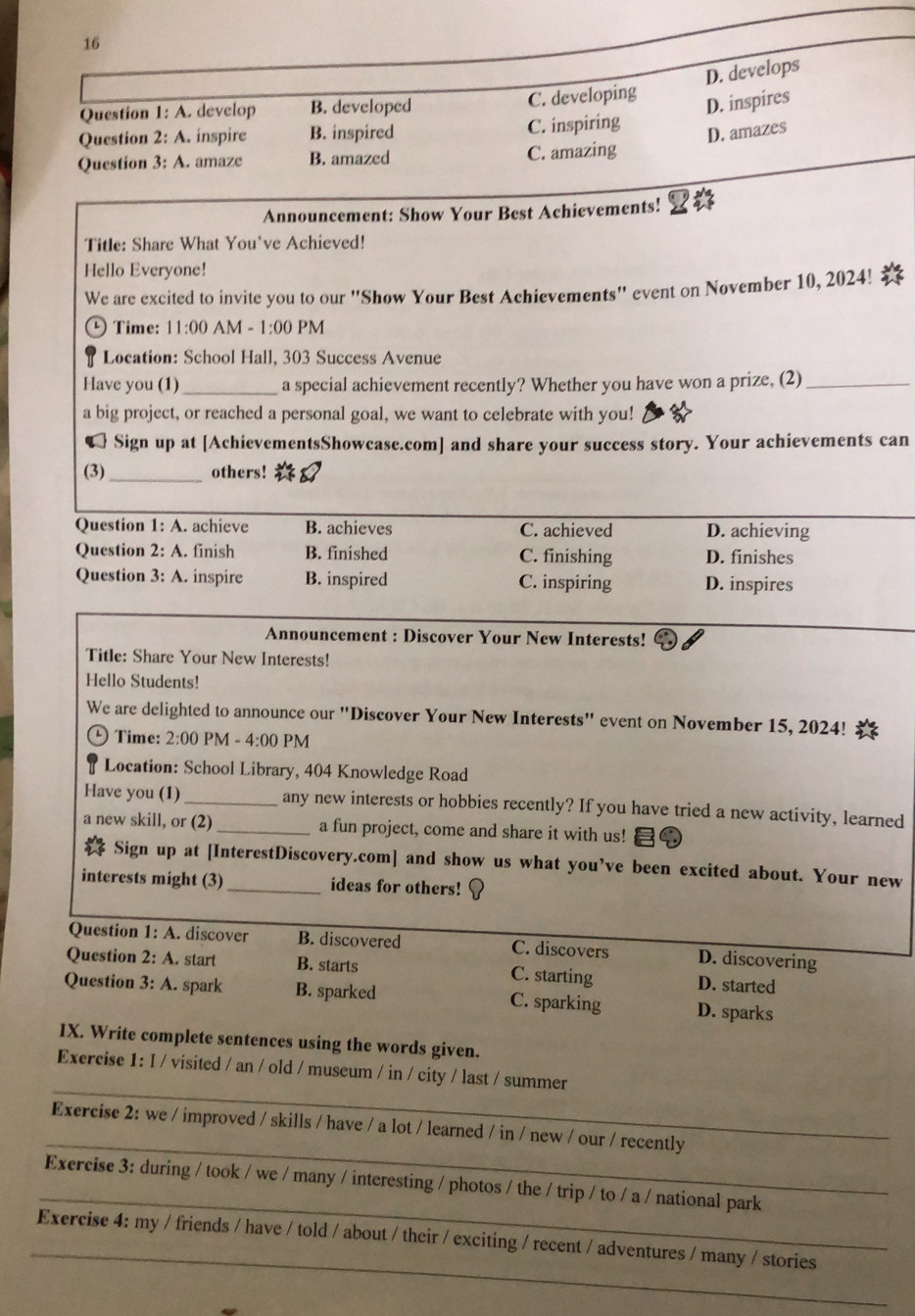 16
D. develops
Question 1: A. develop B. developed C. developing
D. inspires
Question 2: A. inspire B. inspired C. inspiring
D. amazes
Question 3: A. amaze B. amazed C. amazing
Announcement: Show Your Best Achievements!
Title: Share What You've Achieved!
Hello Everyone! *
We are excited to invite you to our "Show Your Best Achievements" event on November 10, 2024!
Time: 11:00 AM -1:00 PM
Location: School Hall, 303 Success Avenue
Have you (1) _a special achievement recently? Whether you have won a prize, (2)_
a big project, or reached a personal goal, we want to celebrate with you!
1  Sign up at [AchievementsShowcase.com] and share your success story. Your achievements can
(3)_ others!
Question 1:A. achieve B. achieves C. achieved D. achieving
Question 2:A. finish B. finished C. finishing D. finishes
Question 3:A. inspire B. inspired C. inspiring D. inspires
Announcement : Discover Your New Interests!
Title: Share Your New Interests!
Hello Students!
We are delighted to announce our "Discover Your New Interests" event on November 15, 2024!
Time: 2:00 PM - 4:00 PM
Location: School Library, 404 Knowledge Road
Have you (1) _any new interests or hobbies recently? If you have tried a new activity, learned
a new skill, or (2)_ a fun project, come and share it with us!
☆ Sign up at [InterestDiscovery.com] and show us what you’ve been excited about. Your new
interests might (3)_ ideas for others!
Question 1:A. discover B. discovered C. discovers D. discovering
Question 2:A. start B. starts D. started
C. starting
Question 3:A. spark B. sparked C. sparking D. sparks
IX. Write complete sentences using the words given.
_
Exercise 1:I/ visited / an / old / museum / in / city / last / summer
_
Exercise 2: we / improved / skills / have / a lot / learned / in / new / our / recently
_
Exercise 3: during / took / we / many / interesting / photos / the / trip / to / a / national park
_
Exercise 4: my / friends / have / told / about / their / exciting / recent / adventures / many / stories