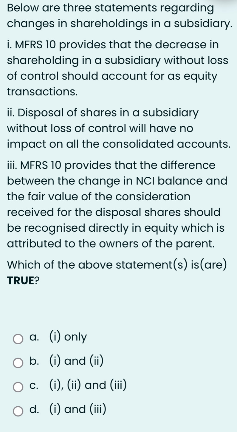 Below are three statements regarding
changes in shareholdings in a subsidiary.
i. MFRS 10 provides that the decrease in
shareholding in a subsidiary without loss
of control should account for as equity
transactions.
ii. Disposal of shares in a subsidiary
without loss of control will have no
impact on all the consolidated accounts.
iii. MFRS 10 provides that the difference
between the change in NCI balance and
the fair value of the consideration
received for the disposal shares should 
be recognised directly in equity which is
attributed to the owners of the parent.
Which of the above statement(s) is(are)
TRUE?
a. (i) only
b. (i) and (ii)
c. (i), (ii) and (iii)
d. (i) and (iii)