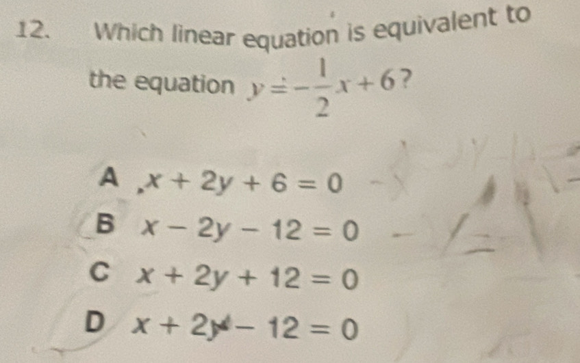 Which linear equation is equivalent to
the equation y=- 1/2 x+6 ?
A x+2y+6=0
B x-2y-12=0
C x+2y+12=0
D x+2y-12=0