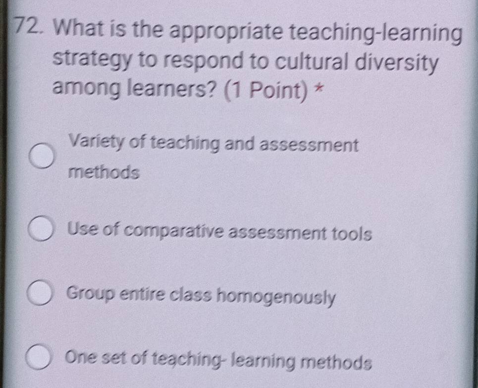 What is the appropriate teaching-learning
strategy to respond to cultural diversity
among learners? (1 Point) *
Variety of teaching and assessment
methods
Use of comparative assessment tools
Group entire class homogenously
One set of teaching- learning methods