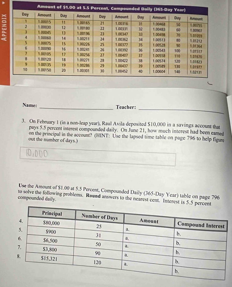 Name: _Teacher: 
3. On February 1 (in a non-leap year), Raul Avila deposited $10,000 in a savings account that 
pays 5.5 percent interest compounded daily. On June 21, how much interest had been earned 
on the principal in the account? (HINT: Use the lapsed time table on page 796 to help figure 
out the number of days.) 
Use the Amount of $1.00 at 5.5 Percent, Compounded Daily (365-Day Year) table on page 796 
to solve the following problems. Round answers to the nearest cent. Interest is 5.5
compounded daily.