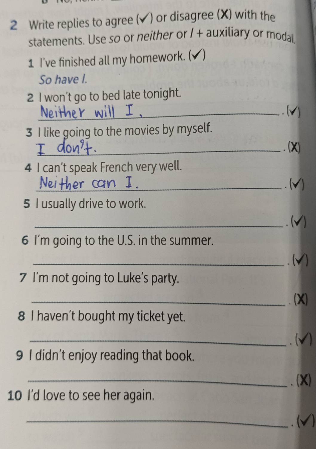 Write replies to agree (✔) or disagree (X) with the 
statements. Use so or neither or / + auxiliary or modal, 
1 I've finished all my homework. ( ) 
So have I. 
2 I won’t go to bed late tonight. 
_. (v) 
3 I like going to the movies by myself. 
_. (X) 
4 I can’t speak French very well. 
_. ( 1 
5 I usually drive to work. 
_. ( a 
6 I'm going to the U.S. in the summer. 
_. ( 
7 I'm not going to Luke's party. 
_、 (X) 
8 I haven’t bought my ticket yet. 
_. ( 1 
9 I didn’t enjoy reading that book. 
_、(X) 
10 I'd love to see her again. 
_. ( a