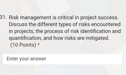 Risk management is critical in project success. 
Discuss the different types of risks encountered 
in projects, the process of risk identification and 
quantification, and how risks are mitigated. 
(10 Points) * 
Enter your answer