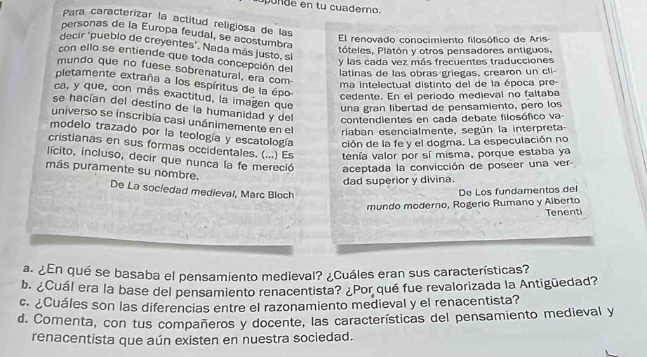 po de en tu cuaderno.
Para caracterizar la actitud religiosa de las
personas de la Europa feudal, se acostumbra
El renovado conocimiento filosófico de Aris-
decir ‘pueblo de creyentes’. Nada más justo, si
tóteles, Platón y otros pensadores antiguos,
con ello se entiende que toda concepción del
y las cada vez más frecuentes traducciones
mundo que no fuese sobrenatural, era com-
latinas de las obras griegas, crearon un cli-
pletamente extraña a los espíritus de la épo-
ma intelectual distinto del de la época pre
cedente. En el periodo medieval no faltaba
ca, y que, con más exactitud, la imagen que una gran libertad de pensamiento, pero los
se hacían del destino de la humanidad y del contendientes en cada debate filosófico va-
universo se inscribía casi unánimemente en el riaban esencialmente, según la interpreta-
modelo trazado por la teología y escatología ción de la fe y el dogma. La especulación no
cristianas en sus formas occidentales. (...) Es tenía valor por sí misma, porque estaba ya
lícito, incluso, decir que nunca la fe mereció aceptada la convicción de poseer una ver-
más puramente su nombre.
dad superior y divina.
De La sociedad medieval, Marc Bloch
De Los fundamentos del
mundo moderno, Rogerio Rumano y Alberto
Tenenti
a. ¿En qué se basaba el pensamiento medieval? ¿Cuáles eran sus características?
b. ¿Cuál era la base del pensamiento renacentista? ¿Por qué fue revalorizada la Antigüedad?
c. ¿Cuáles son las diferencias entre el razonamiento medieval y el renacentista?
d. Comenta, con tus compañeros y docente, las características del pensamiento medieval y
renacentista que aún existen en nuestra sociedad.