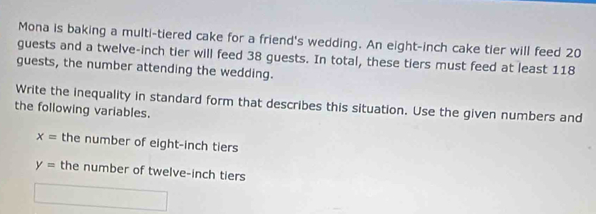 Mona is baking a multi-tiered cake for a friend's wedding. An eight-inch cake tier will feed 20
guests and a twelve-inch tier will feed 38 guests. In total, these tiers must feed at least 118
guests, the number attending the wedding. 
Write the inequality in standard form that describes this situation. Use the given numbers and 
the following variables.
x= the number of eight-inch tiers
y= the number of twelve-inch tiers