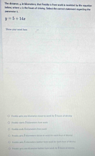 The distance, 9, in kilometers, that Freddy is from work is modeled by the equation
below, where » is the hours of criving. Select the correct statement regarding the
parameter 6.
y=5+14x
Show your work here
Freddy gets ome kilameter closer to wark for 5 hours of driving
Frasdy starts 5 kilometers nom work
Fruddy ends 5 kilsmesers troow work
Fenday gets 5 kdameers close to wark for each hour of strvina
Fracbly gets 5 iterentors farther from work for eath hour of devng
Fradety gicos one kilometer farther from work for β haunc of a ving