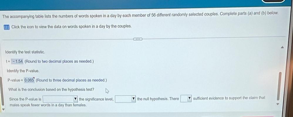 The accompanying table lists the numbers of words spoken in a day by each member of 56 different randomly selected couples. Complete parts (a) and (b) below. 
Click the icon to view the data on words spoken in a day by the couples. 
Identify the test statistic.
t=-1.54 (Round to two decimal places as needed.) 
Identify the P -value.
P -value =0.06 (Round to three decimal places as needed.) 
What is the conclusion based on the hypothesis test? 
Since the P -value is the significance level, the null hypothesis. There sufficient evidence to support the claim that 
males speak fewer words in a day than females.