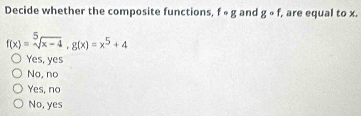 Decide whether the composite functions, fcirc g and gcirc f, , are equal to x.
f(x)=sqrt[5](x-4), g(x)=x^5+4
Yes, yes
No, no
Yes, no
No, yes