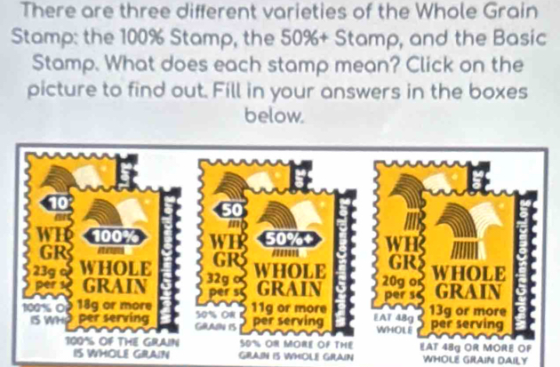 There are three different varieties of the Whole Grain 
Stamp: the 100% Stamp, the 50% + Stamp, and the Basic 
Stamp. What does each stamp mean? Click on the 
picture to find out. Fill in your answers in the boxes 
below. 
AIN GRAN IS WMOL GRAIN WHOLE GRAIN DAILY