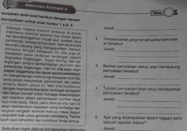 Asesmen Formatif 4
Nilai
Kerjakan soal-soal berikut dengan benar!
Pernyataan untuk soal nomor 1 s.d. 4.
Jawab:
Sebagai negara maritím terbesar di dunia,_
Indonesia memiliki potensi luar biasa dalam 2. Tentukan pihak yang mengeluarkan pernyata-
haI keanekaragaman hayati laut, sumber daya
perikanan, energi terbarukan, dan ekosistem an tersebut!
terumbu karang yang mengagumkan. Namun, Jawab:
bersama dengan kekayaan ini, kita juga di-_
hadapkan pada berbagai tantangan seperti_
degradasi lingkungan, illegal fishing, dan ke-
tegangan antara pemanfaatan ekonomi dan 3. Berikan pernyataan setuju atau mendukung
pelestarian lingkungan. Hari ini, kita akan men-
jelajahi bagaimana kita dapat secara berkėlanjut- Jawab: pernyataan tersebut!
an mengelola dan melindungi kekayaan laut kita,_
serta peran masyarakat, pemerintah, dan sektor
swasta dalam upaya ini. Mari kita berdiskusi
_
dengan mempertimbangkan berbagai perspektif 4. Tulislah pernyataan tidak setuju berdasarkan
dan solusi inovatif untuk menjaga keberlanjutan pernyataan tersebut!
dan keadilan dalam pemanfaatan sumber daya Jawab:_
laut Indonesia. Saya yakin diskusi kita hari ini
akan memberikan wawasan yang berharga dan_
langkah-langkah konkret menuju masa depan_
yang lebih baik untuk generasi mendatang. Terima 5. Apa yang disampaikan dalam bagian akhir
kasih atas kehadiran dan kontribusi Anda semua. sebuah laporan diskusi?
Sebutkan topik diskusi berdasarkan pernyata- Jawab:_