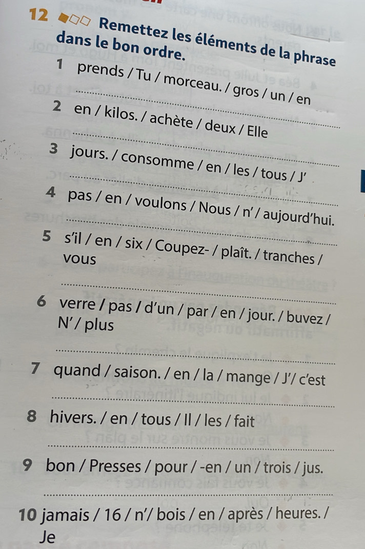 Remettez les éléments de la phrase 
dans le bon ordre. 
_ 
1 prends / Tu / morceau. / gros / un / en 
_ 
2 en / kilos. / achète / deux / Elle 
_ 
3 jours. / consomme / en / les / tous / J' 
_ 
4 pas / en / voulons / Nous / n' / aujourd‘hui. 
5 s'il / en / six / Coupez- / plaît. / tranches / 
vous 
_ 
6 verre / pas / d'un / par / en / jour. / buvez / 
N'/ plus 
_ 
7 quand / saison. / en / la / mange / J'/ c'est 
_ 
8 hivers. / en / tous / Il / les / fait 
_ 
9 bon / Presses / pour / -en / un / trois / jus. 
_ 
10 jamais . 16/n' bois / en / après / heures. / 
Je