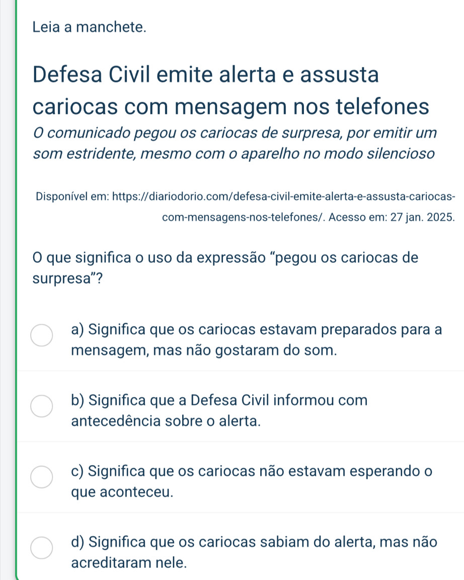 Leia a manchete.
Defesa Civil emite alerta e assusta
cariocas com mensagem nos telefones
O comunicado pegou os cariocas de surpresa, por emitir um
som estridente, mesmo com o aparelho no modo silencioso
Disponível em: https://diariodorio.com/defesa-civil-emite-alerta-e-assusta-cariocas-
com-mensagens-nos-telefones/. Acesso em: 27 jan. 2025.
O que significa o uso da expressão "pegou os cariocas de
surpresa”?
a) Significa que os cariocas estavam preparados para a
mensagem, mas não gostaram do som.
b) Significa que a Defesa Civil informou com
antecedência sobre o alerta.
c) Significa que os cariocas não estavam esperando o
que aconteceu.
d) Significa que os cariocas sabiam do alerta, mas não
acreditaram nele.