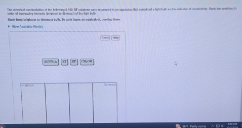 The electrical conductivities of the foillowing 0.190 Mf solutiens were meanured in an apparatus that contained a light bulb as the indicator of conductivity. Rank the solutions in 
order of decreasing intensity (brightest to dimmest) of the light bulb. 
Rank from brightrst to dimmest bulb. To sank items as equivalent, overlap them 
》 View Aorailable Hint(s) 
Resen Help 
A1[NOs)t 8.1 HF 
nantest Dimmes