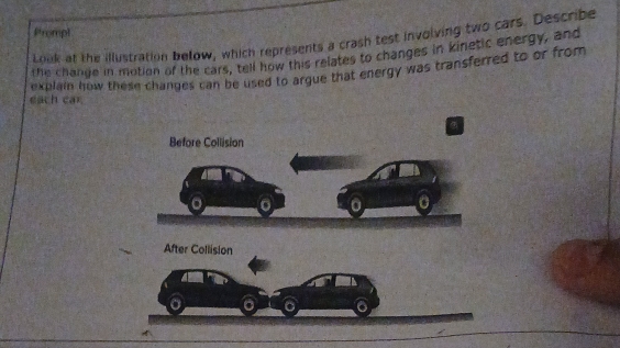 Prompt 
Look at the illustration below, which represents a crash test involving two cars. Describe 
the change in motion of the cars, tell how this relates to changes in kinetic energy, and 
explain how these changes can be used to argue that energy was transferred to or from 
each car. 
After Collision