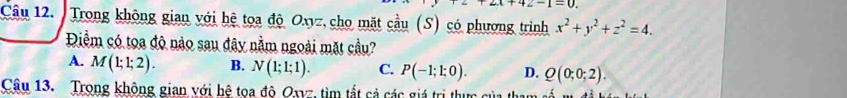 +42-1=0. 
Câu 12. Trong không gian với hệ tọa độ Oxyz, cho mặt cầu (S) có phương trình x^2+y^2+z^2=4. 
Điểm có tọa độ nảo sau đây nằm ngoài mặt cầu?
A. M(1;1;2). B. N(1;1;1). C. P(-1;1:0). D. Q(0;0;2). 
Câu 13. Trong không gian với hệ tọa đô Oxvz, tìm tắt cả các giá trị thực của th