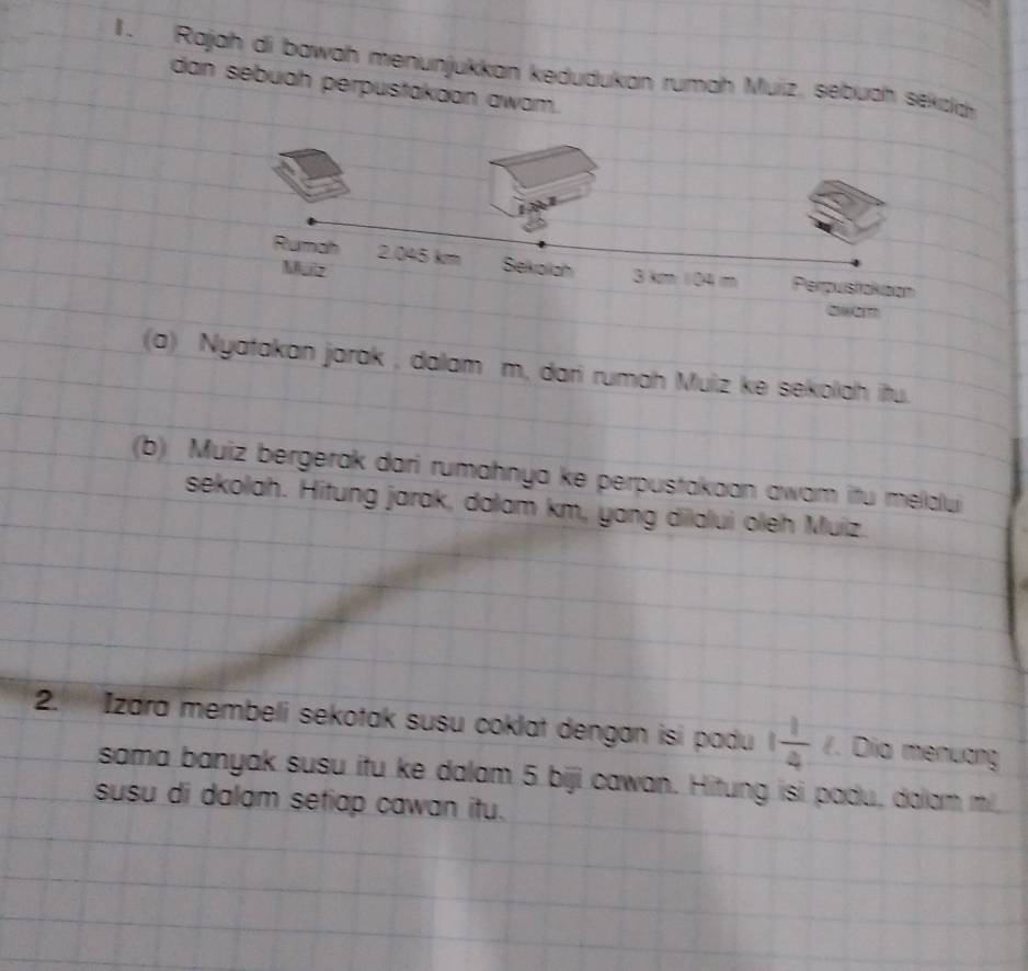 Rajah di bawah menunjukkan kedudukan rumah Muiz, sebuah sekza 
dan sebuah perpustakaan awam. 
(a) Nyatakan jarak , dalam m, dari rumah Muiz ke sekolah itu. 
(b) Muiz bergerak dari rumahnya ke perpustakaan awam itu melalui 
sekolah. Hitung jarak, dalam km, yang dilalui oleh Muiz. 
2. Izara membeli sekotak susu coklat dengan isi padu 1 1/4 . Dia menương 
sama banyak susu itu ke dalam 5 biji cawan. Hitung isi padu, dalam m /, 
susu di dalam setiap cawan itu.