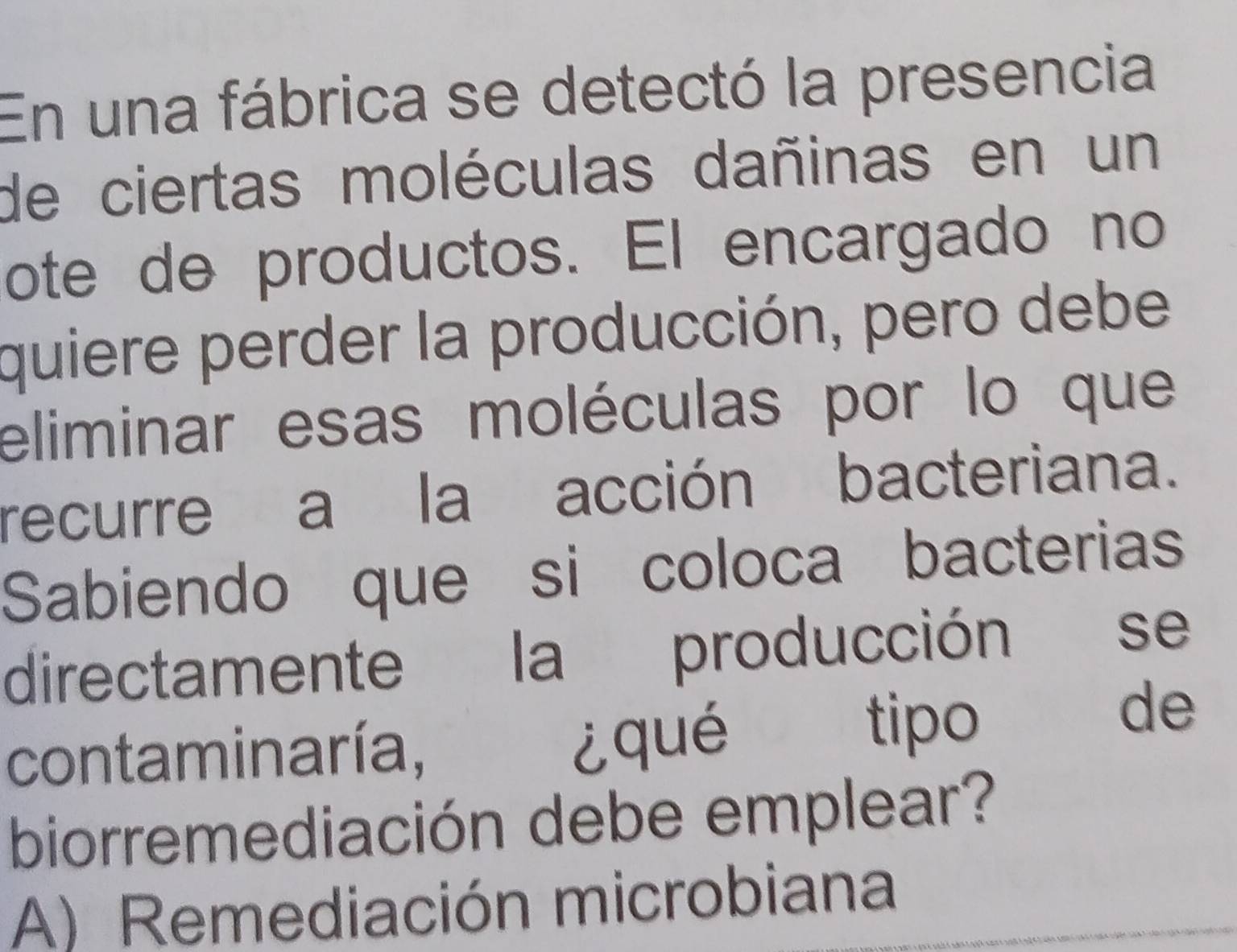 En una fábrica se detectó la presencia
de ciertas moléculas dañinas en un
ote de productos. El encargado no
quiere perder la producción, pero debe
eliminar esas moléculas por lo que
recurre a la acción bacteriana.
Sabiendo que si coloca bacterias
directamente la producción se
contaminaría, ¿qué tipo de
biorremediación debe emplear?
A) Remediación microbiana