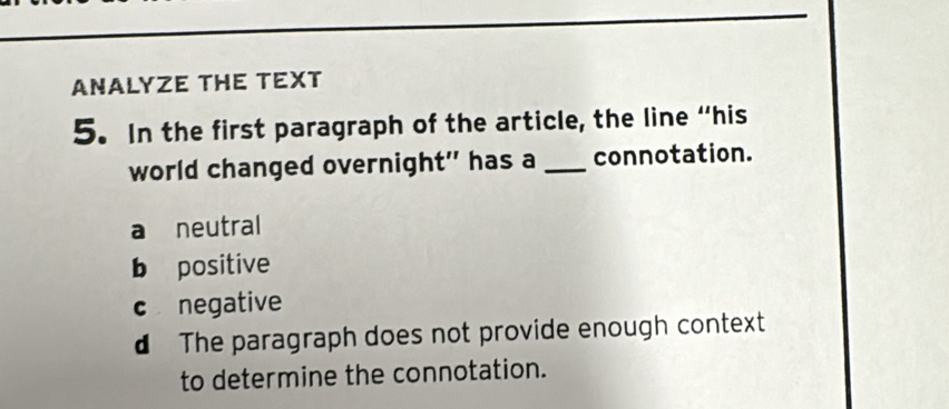 ANALYZE THE TEXT
5. In the first paragraph of the article, the line “his
world changed overnight" has a _connotation.
a neutral
b positive
c negative
d The paragraph does not provide enough context
to determine the connotation.