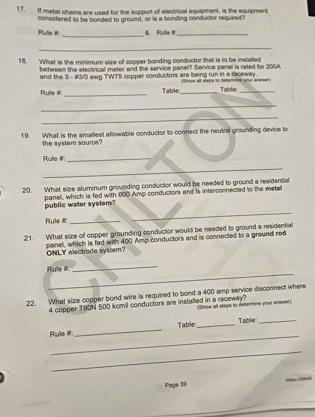 If metal chains are used for the support of electrical equipment, is the equipment 
considered to be bonded to ground, or is a bonding conductor required? 
Rule #: _& Rule #_ 
_ 
18. What is the minimum size of copper bonding conductor that is to be installed 
between the electrical meter and the service panel? Service panel is rated for 200A
and the 3 - #3/0 awg TW75 copper conductors are being run in a raceway. 
(Show all steps to determine your answer) 
Rule #: _Table:_ Table:_ 
_ 
_ 
19. What is the smallest allowable conductor to connect the neutral grounding device to 
the system source? 
Rule #:_ 
_ 
20. What size aluminum grounding conductor would be needed to ground a residential 
panel, which is fed with 600 Amp conductors and is interconnected to the metal 
public water system? 
Rule #:_ 
_ 
21. What size of copper grounding conductor would be needed to ground a residential 
panel, which is fed with 400 Amp conductors and is connected to a ground rod 
ONLY electrode system? 
_ 
_ 
Rule #: 
22. What size copper bond wire is required to bond a 400 amp service disconnect where
4 copper T90N 500 kcmil conductors are installed in a raceway? 
(Show all steps to determine your answer) 
_ 
Rule #: _Table:_ Table:_ 
_ 
Willliam ChillonD 
Page 39