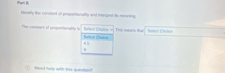 Parl B
Identify the constant of proportionality and interpret its meaning.
The constant of proportionality is Select Choice ν . This means that Select Choice
Select Choice
4.5
9 Need help with this question?