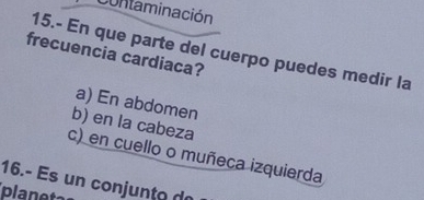 Contaminación
15.- En que parte del cuerpo puedes medir la
frecuencia cardiaca?
a) En abdomen
b) en la cabeza
c) en cuello o muñeca izquierda
16.- Es un conjunto de
planet