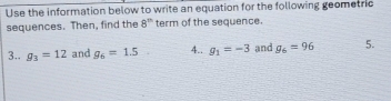 Use the information below to write an equation for the following geometric 
sequences. Then, find the 8^m term of the sequence. 
3.. g_3=12 and g_6=1.5 4.. g_1=-3 and g_6=96 5.