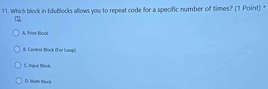 Which block in EduBlocks allows you to repeat code for a specific number of times? (1 Point) *
A. Print Block
B. Control Block (For Loop)
C. Input Block
D. Math Block