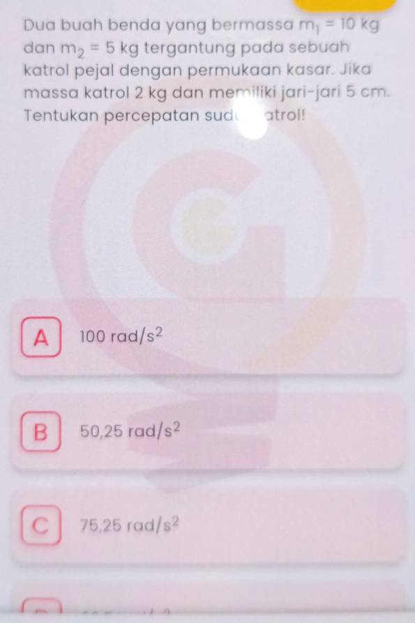 Dua buah benda yang bermassa m_1=10kg
dan m_2=5kg tergantung pada sebuah 
katrol pejal dengan permukaan kasar. Jika
massa katrol 2 kg dan memiliki jari-jari 5 cm.
Tentukan percepatan sudu atrol!
A 100rad/s^2
B 50,25rad/s^2
C 75.25rad/s^2