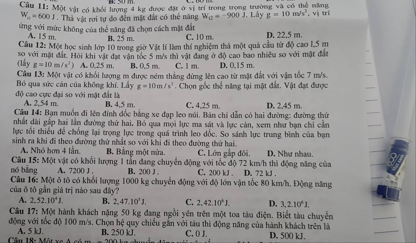 B. 50 m.
Câu 11: Một vật có khối lượng 4 kg được đặt ở vị trí trong trọng trường và có thế năng
W_t1=600J. Thả vật rơi tự do đến mặt đất có thế năng W_t2=-900J. Lấy g=10m/s^2 , vị trí
ứng với mức không của thế năng đã chọn cách mặt đất
A. 15 m. C. 10 m. D. 22,5 m.
B. 25 m.
Câu 12: Một học sinh lớp 10 trong giờ Vật lí làm thí nghiệm thả một quả cầu từ độ cao l,5 m
so với mặt đất. Hỏi khi vật đạt vận tốc 5 m/s thì vật đang ở độ cao bao nhiêu so với mặt đất
(lấy g=10m/s^2) A. 0,25 m. B. 0,5 m. C. 1 m. D. 0,15 m.
Câu 13: Một vật có khối lượng m được ném thẳng đứng lên cao từ mặt đất với vận tốc 7 m/s.
Bỏ qua sức cản của không khí. Lấy g=10m/s^2. Chọn gốc thế năng tại mặt đất. Vật đạt được
độ cao cực đại so với mặt đất là
A. 2,54 m. B. 4,5 m. C. 4,25 m. D. 2,45 m.
Câu 14: Bạn muốn đi lên đỉnh dốc bằng xe đạp leo núi. Bản chỉ dẫn có hai đường: đường thứ
nhất dài gấp hai lần đường thứ hai. Bỏ qua mọi lực ma sát và lực cản, xem như bạn chỉ cần
lực tối thiểu để chống lại trọng lực trong quá trình leo dốc. So sánh lực trung bình của bạn
sinh ra khi đi theo đường thứ nhất so với khi đi theo đường thứ hai.
A. Nhỏ hơn 4 lần. B. Bằng một nửa. C. Lớn gấp đôi. D. Như nhau.
Câu 15: Một vật có khối lượng 1 tấn đang chuyển động với tốc độ 72 km/h thì động năng của
nó bằng A. 7200 J . B. 200 J . C. 200 kJ . D. 72 kJ .
Câu 16: Một ô tô có khối lượng 1000 kg chuyển động với độ lớn vận tốc 80 km/h. Động năng
của ô tô gần giá trị nào sau đây?
A. 2,52.10^4J. B. 2,47.10^5J. C. 2,42.10^6J. D. 3,2.10^6J.
Câu 17: Một hành khách nặng 50 kg đang ngồi yên trên một toa tàu điện. Biết tàu chuyển
động với tốc độ 100 m/s. Chọn hệ quy chiếu gắn với tàu thì động năng của hành khách trên là
A. 5 kJ. B. 250 kJ. C. 0 J. D. 500 kJ.
Câu 18: Một xe A có