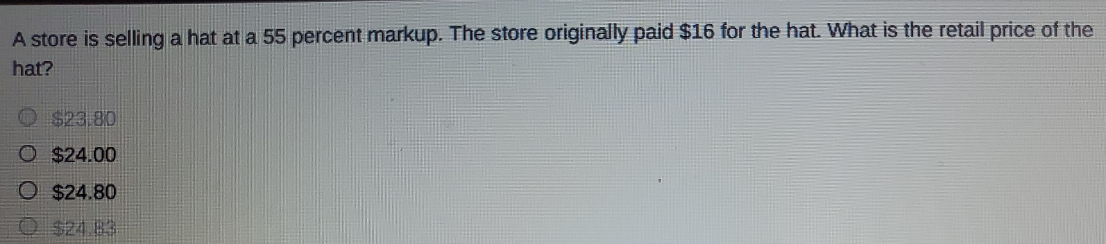 A store is selling a hat at a 55 percent markup. The store originally paid $16 for the hat. What is the retail price of the
hat?
$23.80
$24.00
$24.80
$24.83