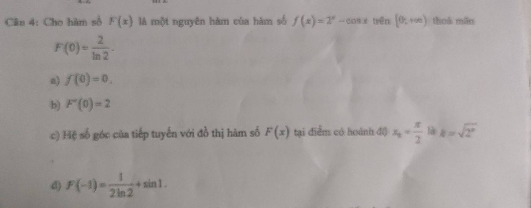 Cho hàm số F(x) là một nguyên hàm của hàm số f(x)=2^x-cos x trên [0;+∈fty ) toá min
F(0)= 2/ln 2 ·
a) f(0)=0.
b) F'(0)=2
c) Hệ số góc của tiếp tuyến với đồ thị hàm số F(x) tại điểm có hoành độ x_0= π /2  là k=sqrt(2^x)
d) F(-1)= 1/2ln 2 +sin 1.