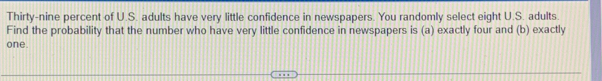 Thirty-nine percent of U.S. adults have very little confidence in newspapers. You randomly select eight U.S. adults. 
Find the probability that the number who have very little confidence in newspapers is (a) exactly four and (b) exactly 
one.