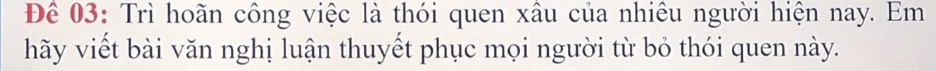 Để 03: Trì hoãn công việc là thói quen xâu của nhiêu người hiện nay. Em 
hãy viết bài văn nghị luận thuyết phục mọi người từ bỏ thói quen này.