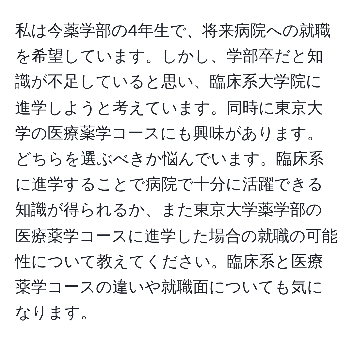 私は今薬学部の4年生で、将来病院への就職を希望しています。しかし、学部卒だと知識が不足していると思い、臨床系大学院に進学しようと考えています。同時に東京大学の医療薬学コースにも興味があります。どちらを選ぶべきか悩んでいます。臨床系に進学することで病院で十分に活躍できる知識が得られるか、また東京大学薬学部の医療薬学コースに進学した場合の就職の可能性について教えてください。臨床系と医療薬学コースの違いや就職面についても気になります。