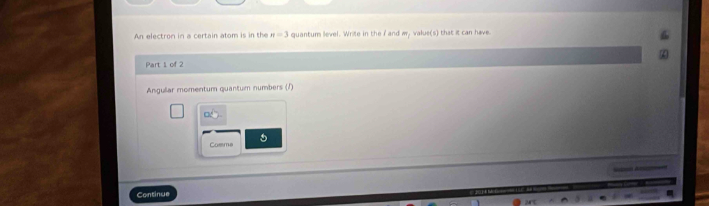 An electron in a certain atom is in the n=3 quantum level. Write in the / and m, value(s) that it can have. 
Part 1 of 2 
Angular momentum quantum numbers (/) 
□ _ circ  
Comma 
Gaat Amés=== 
Continue