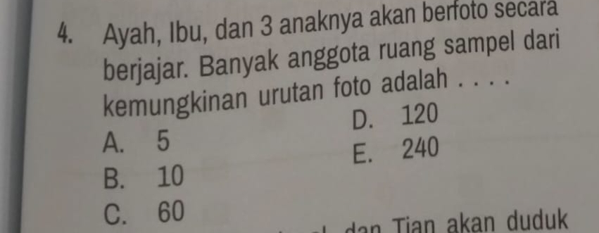 Ayah, Ibu, dan 3 anaknya akan berfoto secara
berjajar. Banyak anggota ruang sampel dari
kemungkinan urutan foto adalah . . . .
D. 120
A. 5
B. 10 E. 240
C. 60
n ian akan duduk