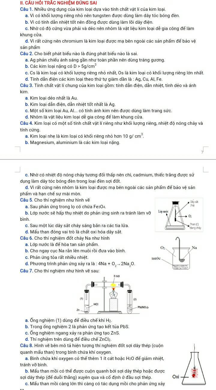 CÂU HỒI TRẢC NGHIỆM ĐÚNG SAI
Câu 1. Nhiều ứng dụng của kim loại dựa vào tính chất vật lí của kim loại.
a. Vì có khối lượng riêng nhỏ nên tungsten được dùng làm dây tóc bóng đèn.
b. Vì có tính dẫn nhiệt tốt nên đồng được dùng làm lõi dây điện.
c. Nhờ có độ cứng vừa phải và dẻo nên nhôm là vật liệu kim loại dế gia công để làm
khung cửa
d. Vì rất cứng nên chromium là kim loại được mạ bên ngoài các sản phẩm để bảo vệ
sản phẩm
Câu 2. Cho biết phát biểu nào là đúng phát biểu nào là sai.
a. Ag phản chiếu ánh sáng gần như toàn phần nên dùng tráng gương.
b. Các kim loại nặng có D>5g/cm^3
c. Cs là kim loại có khối lượng riêng nhỏ nhất, Os là kim loại có khối lượng riêng lớn nhất.
d. Tính dẫn điện các kim loại theo thứ tự giàm dần là : Ag , Cu, Al, Fe.
Câu 3. Tính chất vật lí chung của kim loại gồm: tính dẫn điện, dẫn nhiệt, tính dẻo và ánh
kim.
a. Kim loại dẻo nhất là Au.
b. Kim loại dẫn điện, dẫn nhiệt tốt nhất là Ag.
c. Một số kim loại Au, Al... có tính ánh kim nên được dùng làm trang sức.
d. Nhôm là vật liệu kim loại dễ gia công để làm khung cửa.
Câu 4. Kim loại có một số tính chất vật lí riêng như khối lượng riêng, nhiệt độ nóng chảy và
tính cứng.
a. Kim loại nhẹ là kim loại có khối riêng nhỏ hơn 10g/cm^3.
b. Magnesium, aluminium là các kim loại nặng.
c. Nhờ có nhiệt độ nóng chảy tương đối thấp nên chì, cadmium, thiếc trắng được sử
dụng làm dây tóc bóng đèn trong loại đèn sợi đốt.
d. Vì rất cứng nên nhôm là kim loại được mạ bên ngoài các sản phẩm để bảo vệ sản
phẩm và hạn chế sự mài mòn.
Câu 5. Cho thí nghiệm như hình vẽ 
a. Sau phản ứng trong lọ có chứa Fe3O4.
b. Lớp nước sẽ hấp thụ nhiệt do phản ứng sinh ra tránh làm vỡ
bình.
c. Sau một lúc dây sắt cháy sáng bắn ra các tia lửa.
d. Mấu than đóng vai trò là chất oxi hóa dây sắt.
Câu 6. Cho thí nghiệm đốt cháy Na như hình
a. Lớp nước là để hòa tan sản phẩm
b. Cho ngay cục Na rằn lên muôi rồi đưa vào bình.
c. Phản ứng tỏa rất nhiều nhiệt. 
d. Phương trình phản ứng xảy ra là : 4Na+O_2to 2Na_2O.
Câu 7. Cho thí nghiệm như hình vẽ sau:
a. Ống nghiệm (1) dùng để điều chế khí H₂.
b. Trong ống nghiệm 2 là phản ứng tạo kết tủa PbS.
c. Ống nghiệm ngang xảy ra phản ứng tạo ZnS.
d. Thí nghiệm trên dùng để điều chế ZnCl₂.
Câu 8. Hình vẽ bên mô tả hiện tượng thí nghiệm đốt sợi dây thép (cuộn
quanh mẩu than) trong bình chứa khí oxygen.
a. Bình chứa khí oxygen có thể thêm 1 ít cát hoặc H₂O để giảm nhiệt,
tránh vỡ bình.
b. Mấu than mồi có thể được cuộn quanh bởi sợi dây thép hoặc được
sợi dây thép (để duỗi thẳng) xuyên qua và cố định ở đầu sợi thép. Oxi
c. Mẩu than mồi càng lớn thì càng có tác dụng mồi cho phản ứng xảy