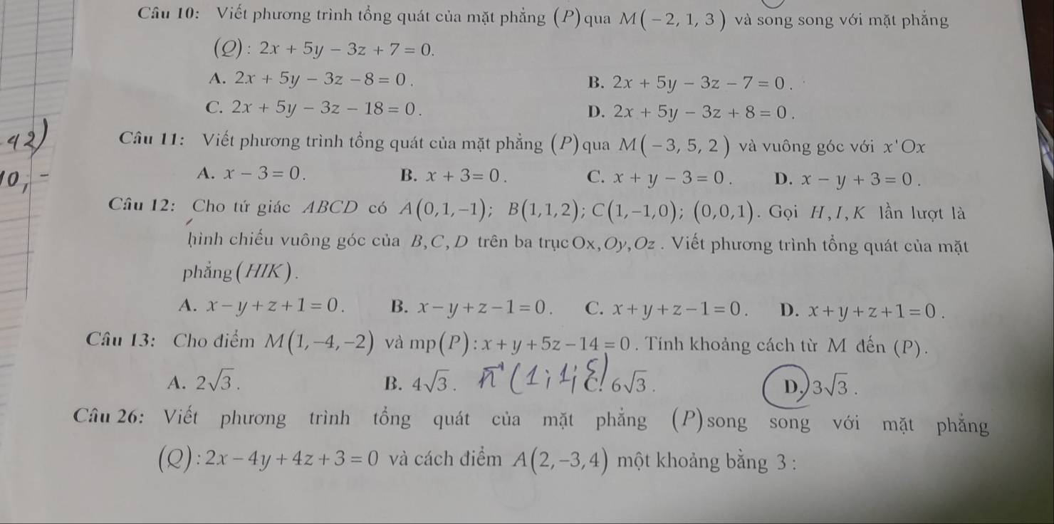 Viết phương trình tổng quát của mặt phẳng (P)qua M(-2,1,3) và song song với mặt phẳng
(Q): 2x+5y-3z+7=0.
A. 2x+5y-3z-8=0. B. 2x+5y-3z-7=0.
C. 2x+5y-3z-18=0. D. 2x+5y-3z+8=0. 
Câu 11: Viết phương trình tổng quát của mặt phẳng (P)qua M(-3,5,2) và vuông góc với x'Ox
A. x-3=0. B. x+3=0. C. x+y-3=0. D. x-y+3=0. 
Câu 12: Cho tứ giác ABCD có A(0,1,-1); B(1,1,2); C(1,-1,0);(0,0,1). Gọi H, I, K lần lượt là
hình chiếu vuông góc của B, C, D trên ba trụcOx, Oy,Oz . Viết phương trình tổng quát của mặt
phẳng( HIK ) .
A. x-y+z+1=0. B. x-y+z-1=0. C. x+y+z-1=0. D. x+y+z+1=0. 
Câu 13: Cho điểm M(1,-4,-2) và mp(P):x+y+5z-14=0. Tính khoảng cách từ M đến (P).
A. 2sqrt(3). B. 4sqrt(3). 6sqrt(3). 3sqrt(3). 
D,
Câu 26: Viết phương trình tổng quát của mặt phẳng (P)song song với mặt phẳng
(Q): 2x-4y+4z+3=0 và cách điểm A(2,-3,4) một khoảng bằng 3 :