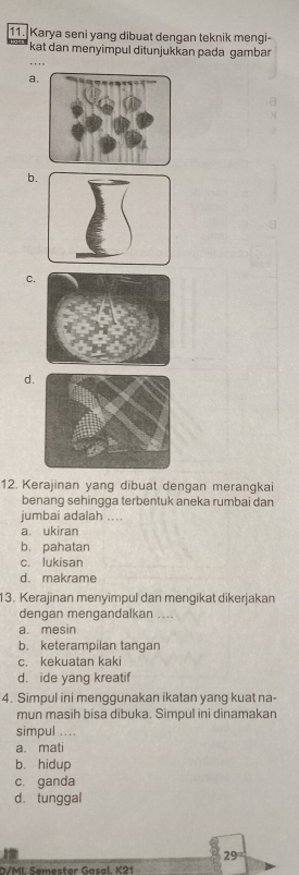 Karya seni yang dibuat dengan teknik mengi-
kat dan menyimpul ditunjukkan pada gambar
a.
b.
C.
d
12. Kerajinan yang dibuat dengan merangkai
benang sehingga terbentuk aneka rumbai dan
jumbai adalah ....
a. ukiran
b. pahatan
c. lukisan
d. makrame
3. Kerajinan menyimpul dan mengikat dikerjakan
dengan mengandalkan ....
a. mesin
b. keterampilan tangan
c. kekuatan kaki
d. ide yang kreatif
4. Simpul ini menggunakan ikatan yang kuat na-
mun masih bisa dibuka. Simpul ini dinamakan
simpul ....
a. mati
b. hidup
c. ganda
d.tunggal
29
D/MI Semester Gasal. K21