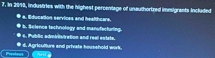 In 2010, industries with the highest percentage of unauthorized immigrants included
a. Education services and healthcare.
b. Science technology and manufacturing.
c. Public administration and real estate.
d. Agriculture and private household work.
Previous Next