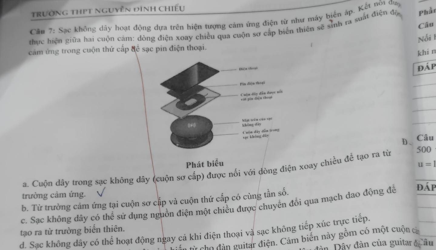 TRườNG THPT NGUYÊN đìNH CHiếu
Cần 7: Sạc không dây hoạt động dựa trên hiện tượng cảm ứng điện từ như máy biến áp. Kết nõi đượ
Câu
thực hiện giữa hai cuộn cảm: dòng điện xoay chiều qua cuộn sơ cấp biển thiên sẽ sinh ra suất điện độ Phần
Nối I
cảm ứng trong cuộn thứ cấp để sạc pin điện thoại.
khi n
đáp
_
_
_
_
D、 Câu
Phát biểu u=1
a. Cuộn dây trong sạc không dây (cuộn sơ cấp) được nối với dòng điện xoay chiều để tạo ra từ
500
trường cảm ứng.
b. Từ trường cảm ứng tại cuộn sơ cắp và cuộn thứ cấp có cùng tần số.
c. Sạc không dây có thể sử dụng nguồn điện một chiều được chuyển đổi qua mạch dao động để đáp
tạo ra từ trường biến thiên.
d. Sạc không dây có thể hoạt động ngay cả khi điện thoại và sạc không tiếp xúc trực tiếp.
từ cho đàn guitar điện. Cảm biến này gồm có một cuộn cản
đàn Dây đàn của guitar đá âu