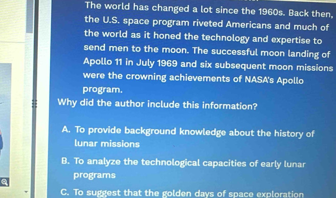 The world has changed a lot since the 1960s. Back then,
the U.S. space program riveted Americans and much of
the world as it honed the technology and expertise to
send men to the moon. The successful moon landing of
Apollo 11 in July 1969 and six subsequent moon missions
were the crowning achievements of NASA's Apollo
program.
Why did the author include this information?
A. To provide background knowledge about the history of
lunar missions
B. To analyze the technological capacities of early lunar
programs
Q
C. To suggest that the golden days of space exploration