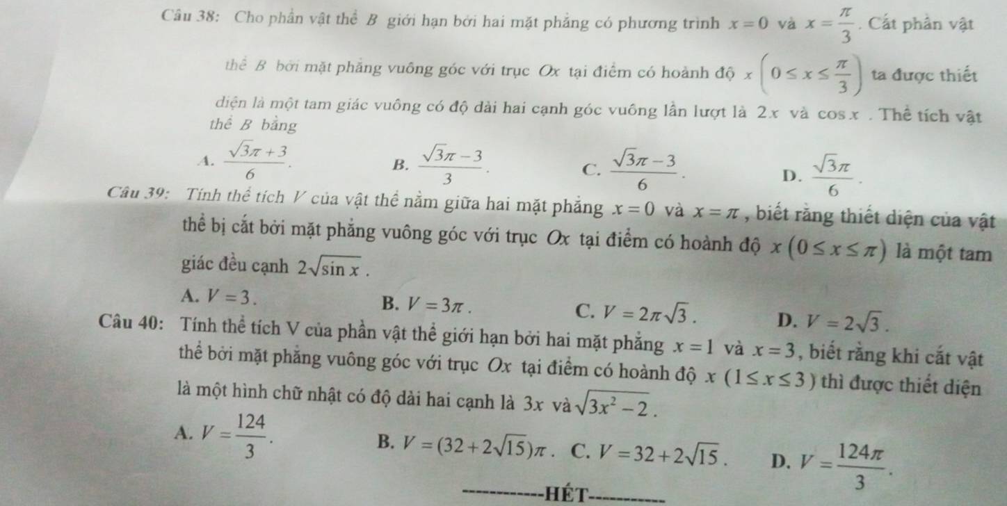 Cho phần vật thể B giới hạn bởi hai mặt phẳng có phương trình x=0 và x= π /3 . Cắt phân vật
thể B bởi mặt phẳng vuông góc với trục Ox tại điểm có hoành độ x(0≤ x≤  π /3 ) ta được thiết
diện là một tam giác vuông có độ dài hai cạnh góc vuông lần lượt là 2x và cos x. Thể tích vật
thể B bhat ang
A.  (sqrt(3)π +3)/6 .  (sqrt(3)π -3)/3 .
B.
C.  (sqrt(3)π -3)/6 .  sqrt(3)π /6 .
D.
Câu 39: Tính thể tích V của vật thể nằm giữa hai mặt phẳng x=0 và x=π , biết rằng thiết diện của vật
thể bị cắt bởi mặt phẳng vuông góc với trục Ox tại điểm có hoành độ x(0≤ x≤ π ) là một tam
giác đều cạnh 2sqrt(sin x).
A. V=3. B. V=3π . C. V=2π sqrt(3).
D. V=2sqrt(3).
Câu 40: Tính thể tích V của phần vật thể giới hạn bởi hai mặt phẳng x=1 và x=3 , biết rằng khi cắt vật
thể bởi mặt phẳng vuông góc với trục Ox tại điểm có hoành độ x(1≤ x≤ 3) thì được thiết diện
là một hình chữ nhật có độ dài hai cạnh là 3x và sqrt(3x^2-2).
A. V= 124/3 .
B. V=(32+2sqrt(15))π C. V=32+2sqrt(15). D. V= 124π /3 .
Hét