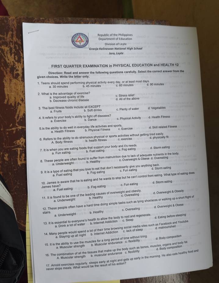 Republic of the Philippines
Department of Education
Division of Leyte
Granja Kalinawan National High School
Jaro, Leyte
FIRST QUARTER EXAMINATION in PHYSICAL EDUCATION and HEALTH 12
Direction: Read and answer the following questions carefully. Select the correct answer from the
given choices. Write the letter only.
1. Teens should spend performing physical activity every day, or at least most days. d. 90 minutes
a. 30 minutes b. 45 minutes c. 60 minutes
2. What is the advantage of exercise?
a. Improved quality of life c. Stress relief
b. Decrease chronic disease d. All of the above
3. The best fitness foods include all EXCEPT
a. Fruits b. Soft drinks c. Plenty of water d. Vegetables
4. It refers to your body's ability to fight off diseases? d. Health Fitness
a. Exercise b. Dance c. Physical Activity
5.Is the ability to do well in everyday life activities and sports. d. Skill related Fitness
a. Health Fitness b. Physical Fitness c. Exercise
6. Refers to the ability to do strenuous physical or sports activities without getting tired easily.
A. Body fitness b. health fitness c. exercise d. physically fit
7. It is when you are eating foods that support your body and it's needs. d. Storm eating
a. Fun eating b. Fuel eating c. Fog eating
8. These people are often found to suffer from mainutrition due to lack of adequate nutrients in the body.
a. Underweight b. Healthy c. Overweight & Obese d. Overeating
9. It is a type of eating that you love to eat that don't necessarily give you anything back.
a Fuel eating b. Fog eating c. Fun eating d. Storm eating
10. James is aware that he is eating and he wants to stop but he can't control from eating. What type of eating does
James have? b. Fog eating c. Fun eating d. Storm eating
a. Fuel eating
11. It is found to be one of the leading causes of overweight and obesity. d. Overweight & Obesity
a. Underweight b. Healthy c. Overeating
12. These people often have a hard time doing simple tasks such as tying shoelaces or walking up a short flight of
c. Overeating d. Overweight & Obese
stairs. b. Healthy
a. Underweight
13. It is essential to everyone's health to allow the body to rest and regenerate
a. Drink a lot of water b. Internet Addiction c. Sleep d. Eating before sleeping
14. Many people would spend a lot of their time browsing social media sites such as Facebook and Youtube.
a. Staying up all night b. Internet Addiction c. lack of sleep d. malnourished
15. It is the ability to use the muscles for a long period of time without tiring. d. Body composition
a. Muscular strength b. Muscular endurance c. flexibility
16. The combination of all the tissues that make up the body such as bones, muscles, organs and body fat
A. Muscular strength b. muscular endurance c. flexibility d. Body composition
17. Arnold exercises regularly, sleeps early at night and gets up early in the morning. He also eats healthy food and
never skips meals. What would be the result of his action?