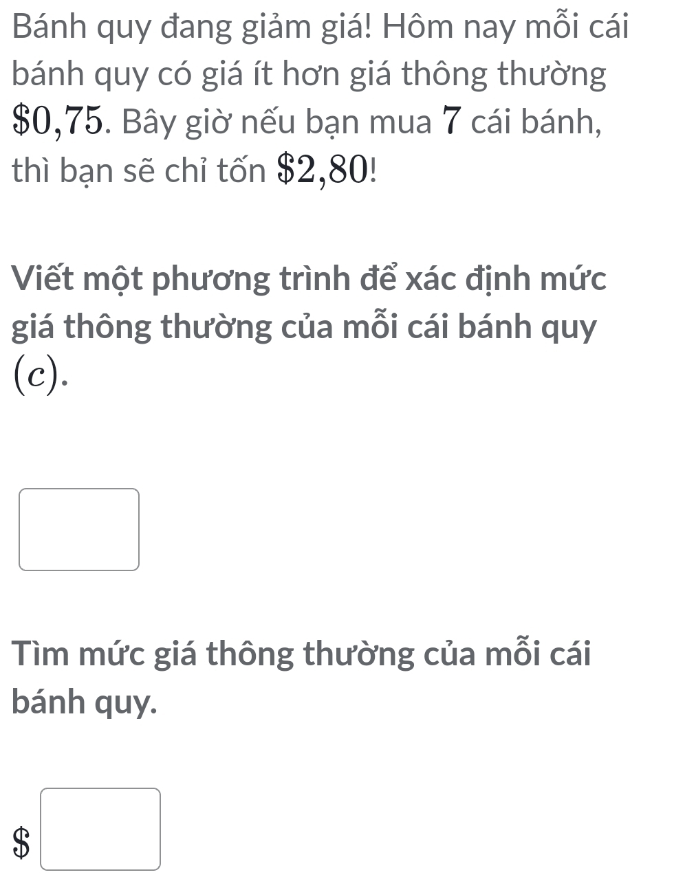 Bánh quy đang giảm giá! Hôm nay mỗi cái 
bánh quy có giá ít hơn giá thông thường
$0,75. Bây giờ nếu bạn mua 7 cái bánh, 
thì bạn sẽ chỉ tốn $2,80! 
Viết một phương trình để xác định mức 
giá thông thường của mỗi cái bánh quy 
(c). 
Tìm mức giá thông thường của mỗi cái 
bánh quy.
$ □