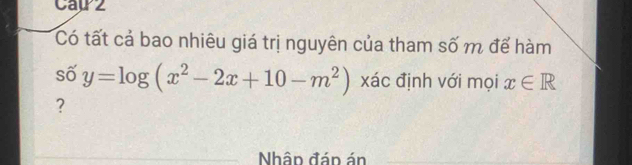 Cap2 
Có tất cả bao nhiêu giá trị nguyên của tham số m để hàm 
số y=log (x^2-2x+10-m^2) xác định với mọi x∈ R
? 
Nhân đán án