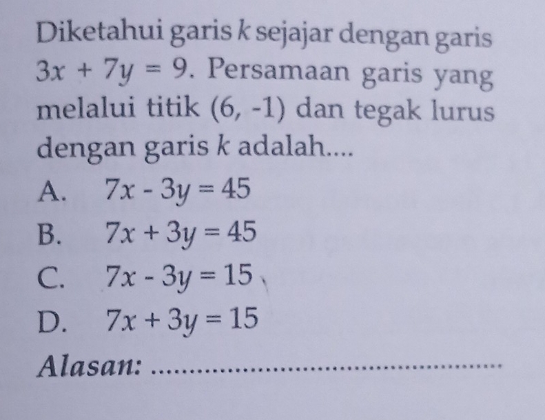 Diketahui garis k sejajar dengan garis
3x+7y=9. Persamaan garis yang
melalui titik (6,-1) dan tegak lurus
dengan garis k adalah....
A. 7x-3y=45
B. 7x+3y=45
C. 7x-3y=15
D. 7x+3y=15
Alasan:_